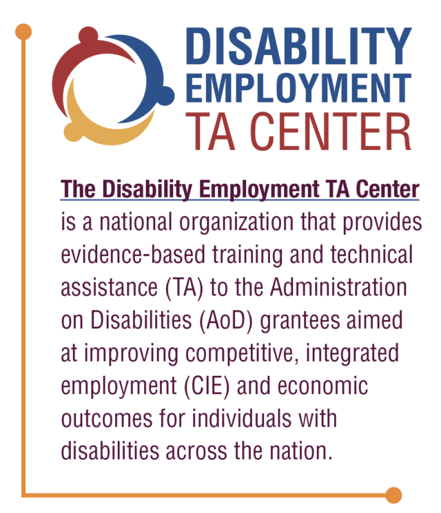 Disability Employment TA Center is a national organization that provides evidence-based training and technical assistance (TA) to the Administration on Disabilities (AoD) grantees aimed at improving competitive, integrated employment (CIE) and economic outcomes for individuals with disabilities across the nation.