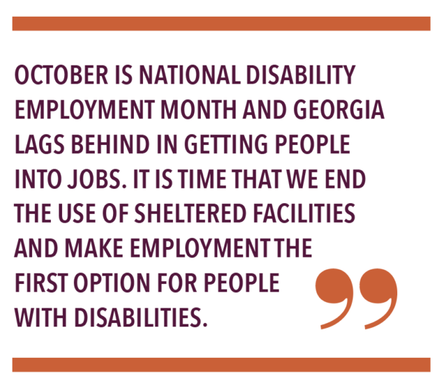 OCTOBER IS NATIONAL DISABILITY EMPLOYMENT MONTH AND GEORGIA LAGS BEHIND IN GETTING PEOPLE INTO JOBS. IT IS TIME THAT WE END THE USE OF SHELTERED FACILITIES AND MAKE EMPLOYMENT THE FIRST OPTION FOR PEOPLE WITH DISABILITIES.