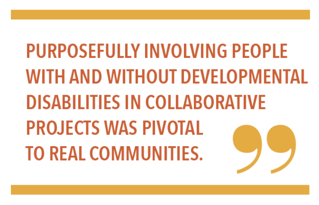 PURPOSEFULLY INVOLVING PEOPLE WITH AND WITHOUT DEVELOPMENTAL DISABILITIES IN COLLABORATIVE PROJECTS WAS PIVOTAL TO REAL COMMUNITIES.