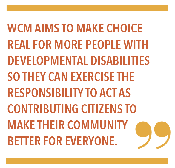 WCM AIMS TO MAKE CHOICE REAL FOR MORE PEOPLE WITH DEVELOPMENTAL DISABILITIES SO THEY CAN EXERCISE THE RESPONSIBILITY TO ACT AS CONTRIBUTING CITIZENS TO MAKE THEIR COMMUNITY BETTER FOR EVERYONE.