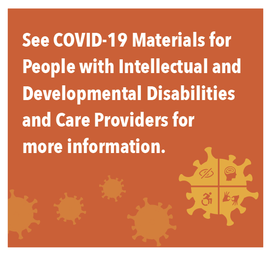 See COVID-19 Materials for People with Intellectual and Developmental Disabilities and Care Providers for more information.