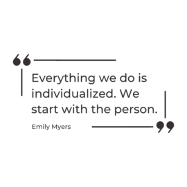 A graphic of a quote by Emily Myers that says “Everything we do is individualized. We start with the person.”