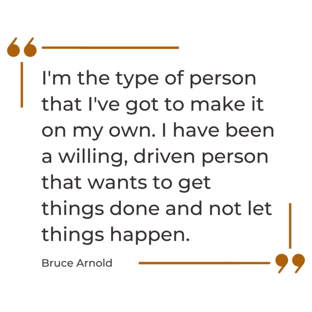 A quote graphic that says, “I'm the type of person that I've got to make it on my own.I have been a willing, driven person that wants to get things done and not let things happen.” by Bruce Arnold