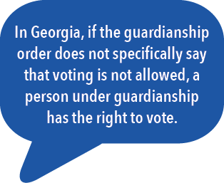 In Georgia, if the guardianship order does not specifically say that voting is not allowed, a person under guardianship has the right to vote. 