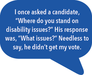 I once asked a candidate, "Where do you stand on disability issues?" His response was, "What issues?" Needless to say, he didn't get my vote.