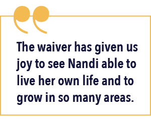 The waiver has given us joy to see Nandi able to live her own life and to grow in so many areas.