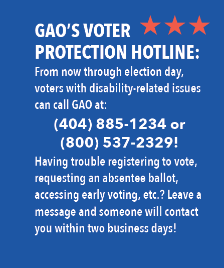 GAO's Voter Protection Hotline: From now through election day, voters with disability-related issues can call GAO at: 404-885-1234 or 800-537-2329! Having trouble registering to vote, requesting an absentee ballot, accessing early voting, etc? Leave a message and someone will contact you within two business days!