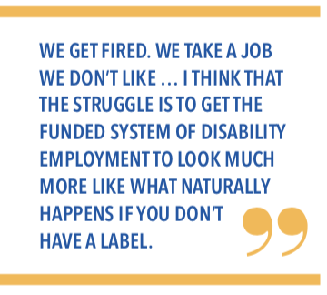 We get fired. We take a job we dont like... I think that the struggle is to get the funded system of disability employment to look much more like what naturally happens if you dont have a label. 