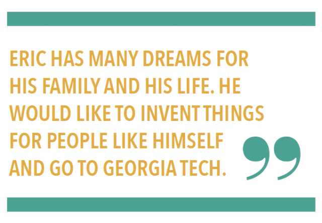 ERIC HAS MANY DREAMS FOR HIS FAMILY AND HIS LIFE. HE WOULD LIKE TO INVENT THINGS FOR PEOPLE LIKE HIMSELF AND GO TO GEORGIA TECH.