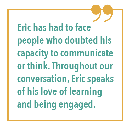 Eric has had to face people who doubted his capacity to communicate or think. Throughout our conversation, Eric speaks of his love of learning and being engaged.