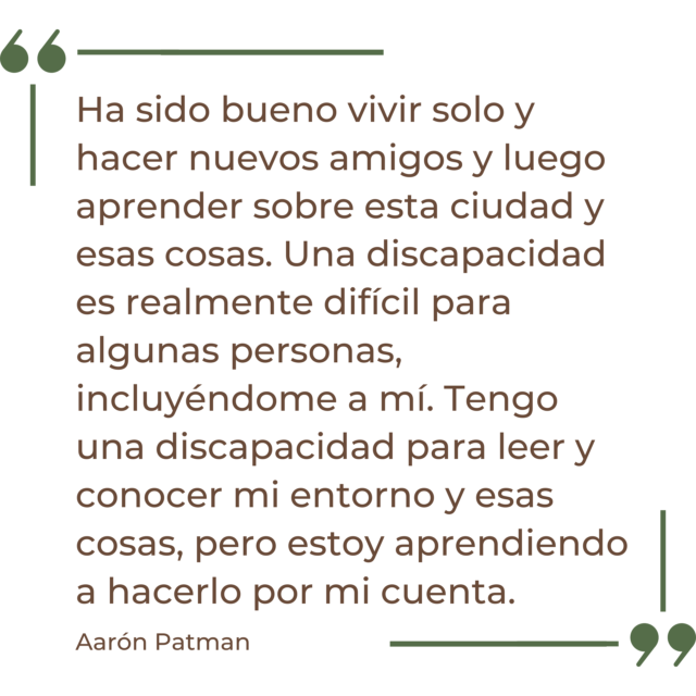 Una cita de Aaron Patman dice: "Ha sido bueno vivir solo, hacer nuevos amigos y luego aprender sobre esta ciudad y esas cosas. Una discapacidad es realmente difícil para algunas personas, incluyéndome a mí. Tengo una discapacidad para leer y conocer mi entorno y cosas, pero estoy aprendiendo a hacerlo yo solo".