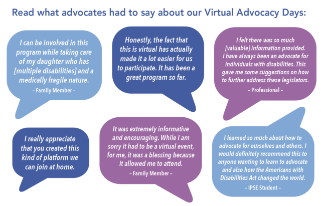 Read what advocates had to say about our Virtual Advocacy Days:  I can be involved in this program while taking care of my daughter who has [multiple disabilities] and a medically fragile nature. – Family Member –  I really appreciate that you created this kind of platform we can join at home.   It was extremely informative and encouraging. While I am sorry it had to be a virtual event, for me, it was a blessing because it allowed me to attend. – Family Member –  I felt there was so much [valuable] information provided. I have always been an advocate for individuals with disabilities. This gave me some suggestions on how to further address these legislators. – Professional –  Honestly, the fact that this is virtual has actually made it a lot easier for us to participate. It has been a great program so far.  I learned so much about how to advocate for ourselves and others. I would definitely recommend this to anyone wanting to learn to advocate and also how the Americans with Disabilities Act changed the world. – IPSE Student –