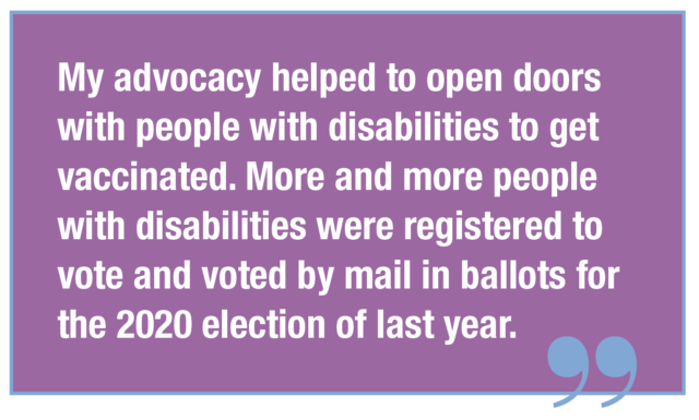 My advocacy helped to open doors with people with disabilities to get vaccinated. More and more people with disabilities were registered to vote and voted by mail in ballots for the 2020 election of last year.