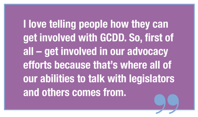 I love telling people how they can get involved with GCDD. So, first of all – get involved in our advocacy efforts because that’s where all of our abilities to talk with legislators and others comes from.