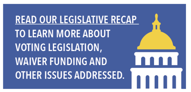 Read our legislative Recap to learn more about voting legislation, waiver funding and other issues addressed.