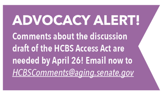 ADVOCACY ALERT! Comments about the discussion draft of the HCBS Access Act are needed by April 26! Email now to: HCBSComments@aging.senate.gov