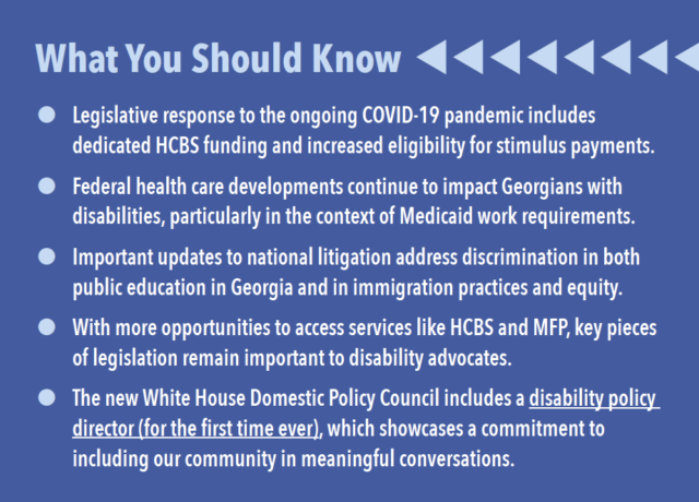 What You Should Know Legislative response to the ongoing COVID-19 pandemic includes dedicated HCBS funding and increased eligibility for stimulus payments. Federal health care developments continue to impact Georgians with disabilities, particularly in the context of Medicaid work requirements. Important updates to national litigation address discrimination in both public education in Georgia and in immigration practices and equity. With more opportunities to access services like HCBS and MFP, key pieces of legislation remain important to disability advocates. The new White House Domestic Policy Council includes a disability policy director (for the first time ever), which showcases a commitment to including our community in meaningful conversations.