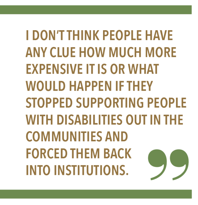 “I don’t think people have any clue how much more expensive it is or what would happen if they stopped supporting people with disabilities out in the communities and forced them back into institutions.”