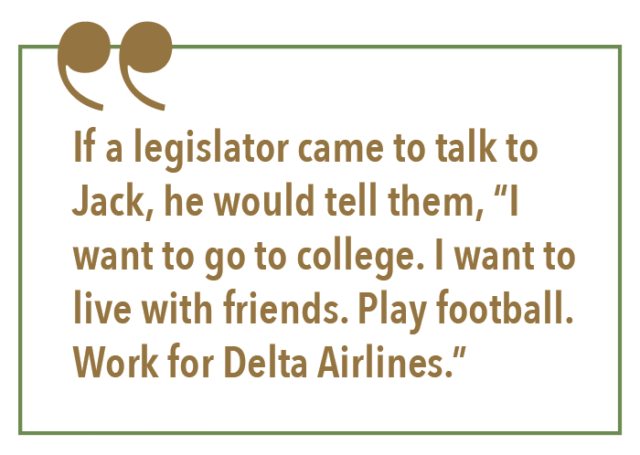 If a legislator came to talk to Jack, he would tell them, “I want to go to college. I want to live with friends. Play football. Work for Delta Airlines.”