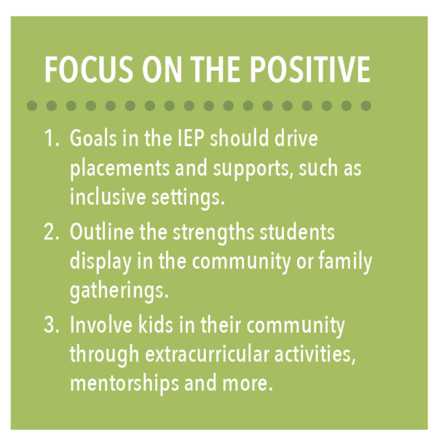 Focus on the positive: 1) Goals in the IEP should drive placements and supports, such as inclusive settings. 2) Outline the strengths students display in the community or family gatherings. 3) Involve kids in their community through extracurricular activities, mentorships and more. 