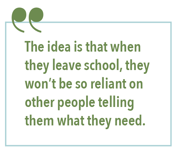 The idea is that when they leave school, they won't be so reliant on other people telling them what they need. 