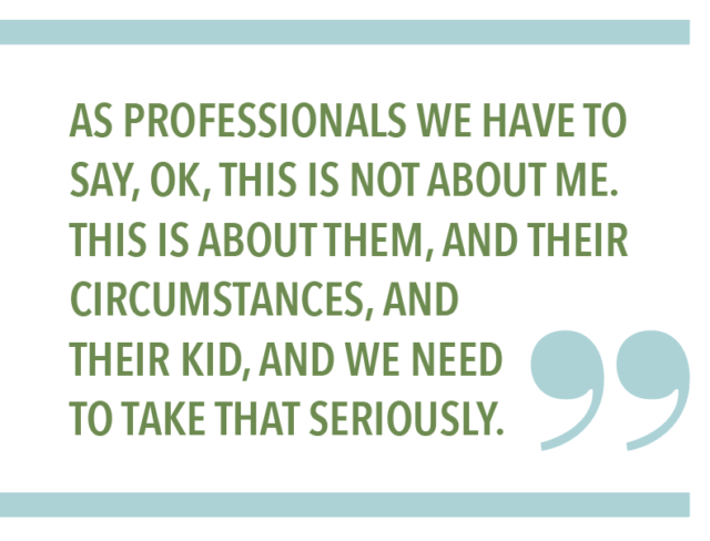 AS PROFESSIONALS WE HAVE TO SAY, OK, THIS IS NOT ABOUT ME. THIS IS ABOUT THEM, AND THEIR CIRCUMSTANCES, AND THEIR KID, AND WE NEED TO TAKE THAT SERIOUSLY.