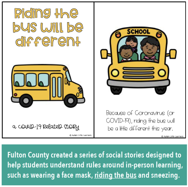 Riding the bus will be different: a COVID-19 related story. Because of Coronavirus (COVID-19), riding the bus will be a little different this year. Fulton County created a series of social stories designed to help students understand rules around in-person learning, such as wearing a face mask, riding the bus and sneezing.