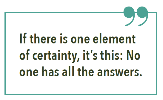 If there is one element of certainty, it’s this: No one has all the answers.