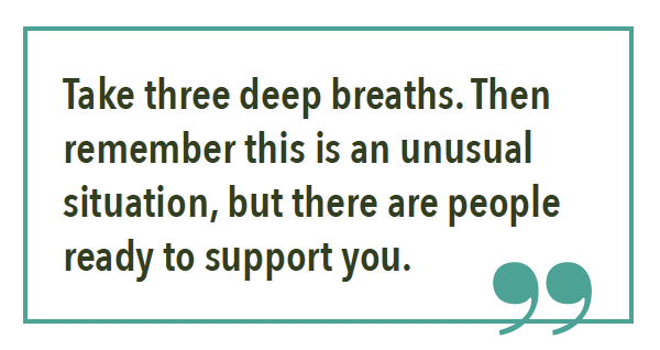 Take three deep breaths. Then remember this is an unusual situation, but there are people ready to support you.