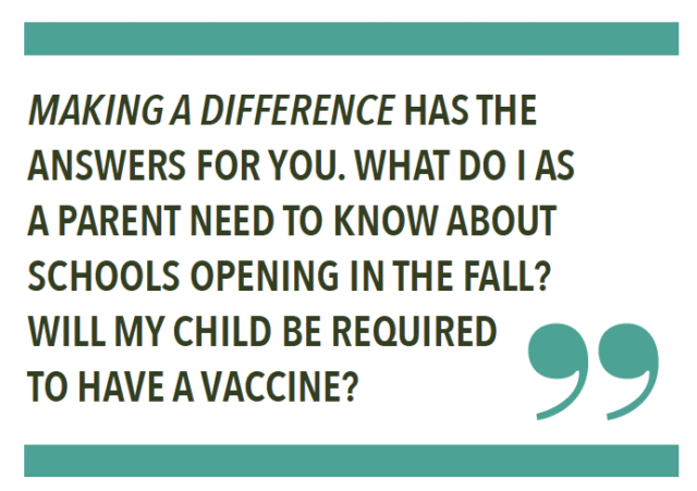 MAKING A DIFFERENCE HAS THE ANSWERS FOR YOU. WHAT DO I AS A PARENT NEED TO KNOW ABOUT SCHOOLS OPENING IN THE FALL? WILL MY CHILD BE REQUIRED TO HAVE A VACCINE?