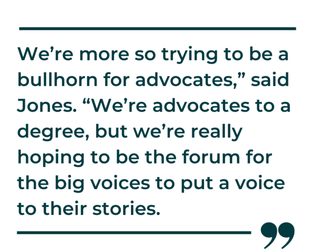 A quote graphic that says, "We’re more so trying to be a bullhorn for advocates,” said Jones. “We’re advocates to a degree, but we’re really hoping to be the forum for the big voices to put a voice to their stories."