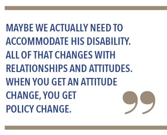 Maybe we actually need to accomodate his disability. All of that changes with relationships and attitudes. When you get an attitude change, you get policy change.
