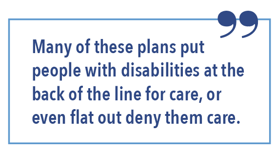 Many of these plans put people with disabilities at the back of the line for care, or even flat out deny them care.