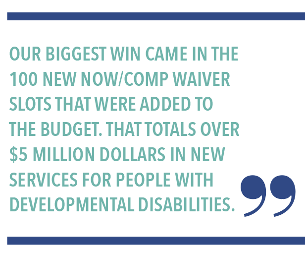OUR BIGGEST WIN CAME IN THE 100 NEW NOW/COMP WAIVER SLOTS THAT WERE ADDED TO THE BUDGET. THAT TOTALS OVER $5 MILLION DOLLARS IN NEW SERVICES FOR PEOPLE WITH DEVELOPMENTAL DISABILITIES.