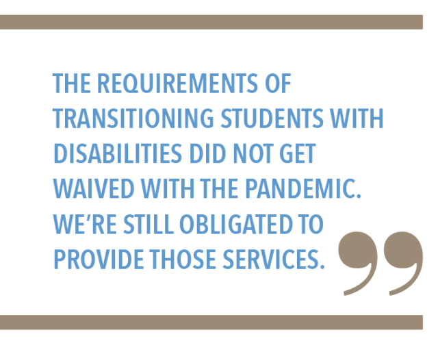 The requirements of transitioning students with disabilities did not get waived with the pandemic. Were still obligated to provide those services.