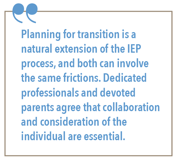 Planning for a transition is a natural extension of the IEP process, and both can involve in the same frictions. Dedicated professionals and devoted parents agree that collaboration and consideration of the individual are essential.