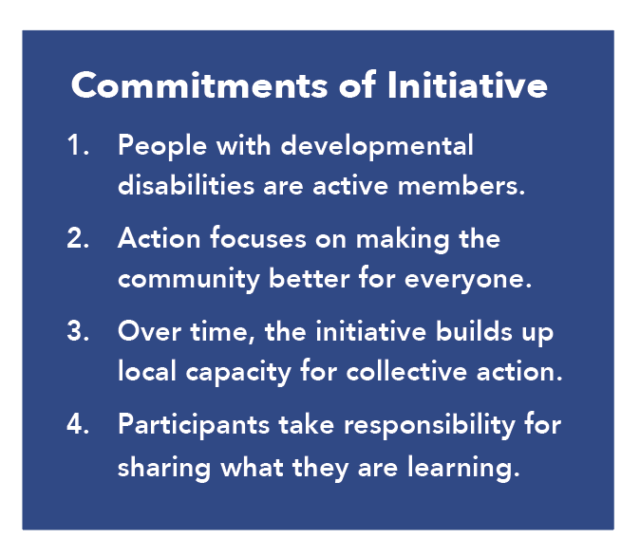 Commitments of Initiative: 1.) People with developmental disabilities are active members. 2) Action focuses on making the community better for everyone. 3.) Over time, the initiative builds up local capacity for collective action. 4.) Participants take responsibility for sharing what they are learning. 