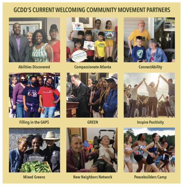 GCDD’S CURRENT WELCOMING COMMUNITY MOVEMENT PARTNERS: Abilities Discovered, Compassionate Atlanta, ConnectAbility, Filling in the GAPS, GREEN, Inspire Positivity, Mixed Greens, New Neighbors Network, Peacebuilders Camp