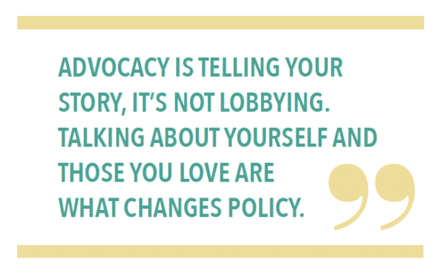 ADVOCACY IS TELLING YOUR STORY, IT’S NOT LOBBYING. TALKING ABOUT YOURSELF AND THOSE YOU LOVE ARE WHAT CHANGES POLICY.