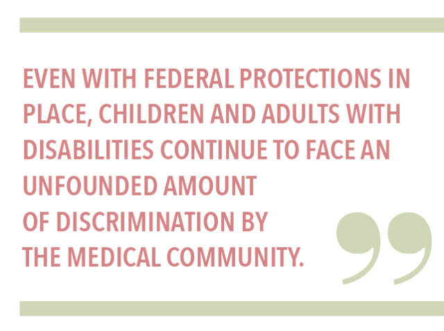 EVEN WITH FEDERAL PROTECTIONS IN PLACE, CHILDREN AND ADULTS WITH DISABILITIES CONTINUE TO FACE AN UNFOUNDED AMOUNT OF DISCRIMINATION BY THE MEDICAL COMMUNITY.