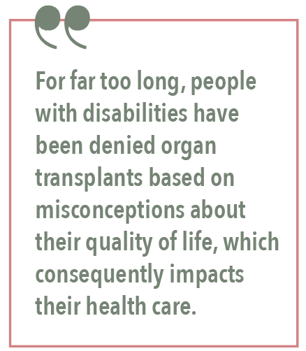 For far too long, people with disabilities have been denied organ transplants based on misconceptions about their quality of life, which consequently impacts their health care.