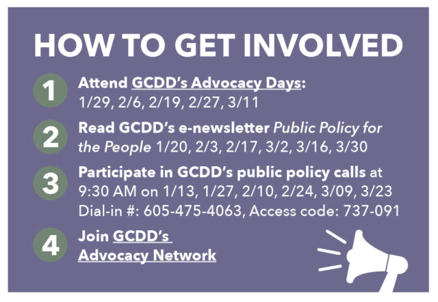 HOW TO GET INVOLVED Attend GCDD’s Advocacy Days: 1/29, 2/6, 2/19, 2/27, 3/11 Read GCDD’s e-newsletter Public Policy for the People 1/20, 2/3, 2/17, 3/2, 3/16, 3/30 Participate in GCDD’s public policy calls at 9:30 AM on 1/13, 1/27, 2/10, 2/24, 3/09, 3/23 Dial-in #: 605-475-4063, Access code: 737-091 Join GCDD’s Advocacy Network