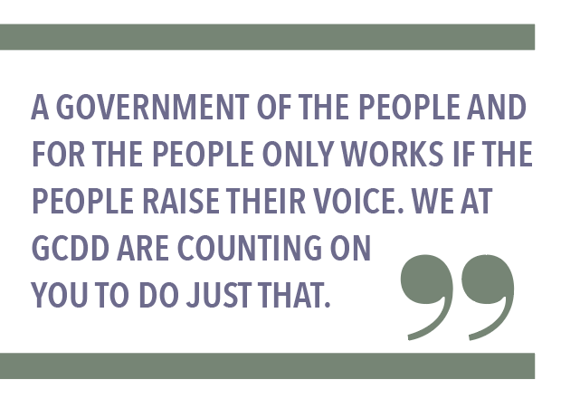 A GOVERNMENT OF THE PEOPLE AND FOR THE PEOPLE ONLY WORKS IF THE PEOPLE RAISE THEIR VOICE. WE AT GCDD ARE COUNTING ON YOU TO DO JUST THAT.