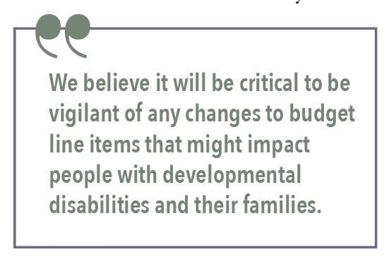 We believe it will be critical to be vigilant of any changes to budget line items that might impact people with developmental disabilities and their families.