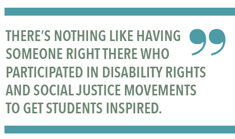 THERE’S NOTHING LIKE HAVING SOMEONE RIGHT THERE WHO PARTICIPATED IN DISABILITY RIGHTS AND SOCIAL JUSTICE MOVEMENTS TO GET STUDENTS INSPIRED.