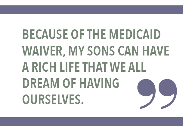BECAUSE OF THE MEDICAID WAIVER, MY SONS CAN HAVE A RICH LIFE THAT WE ALL DREAM OF HAVING OURSELVES.