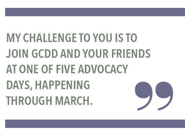 MY CHALLENGE TO YOU IS TO JOIN GCDD AND YOUR FRIENDS AT ONE OF FIVE ADVOCACY DAYS, HAPPENING THROUGH MARCH.