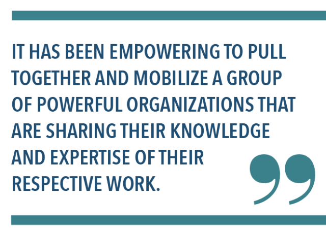 IT HAS BEEN EMPOWERING TO PULL TOGETHER AND MOBILIZE A GROUP OF POWERFUL ORGANIZATIONS THAT ARE SHARING THEIR KNOWLEDGE AND EXPERTISE OF THEIR RESPECTIVE WORK.