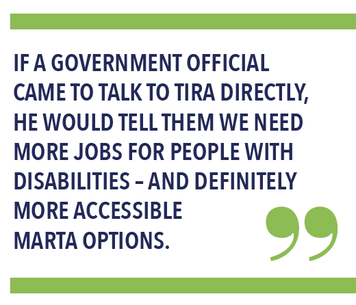 IF A GOVERNMENT OFFICIAL CAME TO TALK TO TIRA DIRECTLY, HE WOULD TELL THEM WE NEED MORE JOBS FOR PEOPLE WITH DISABILITIES – AND DEFINITELY MORE ACCESSIBLE MARTA OPTIONS.