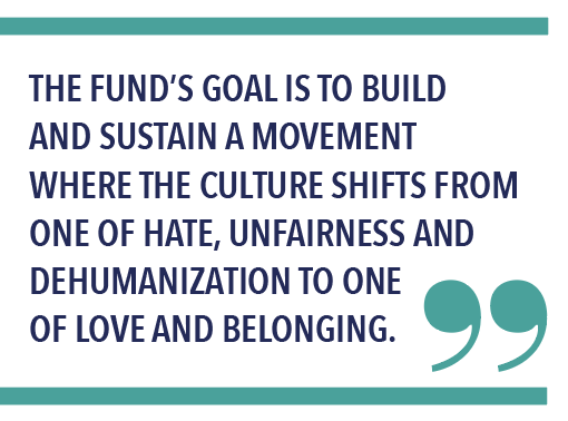THE FUND’S GOAL IS TO BUILD AND SUSTAIN A MOVEMENT WHERE THE CULTURE SHIFTS FROM ONE OF HATE, UNFAIRNESS AND DEHUMANIZATION TO ONE OF LOVE AND BELONGING.